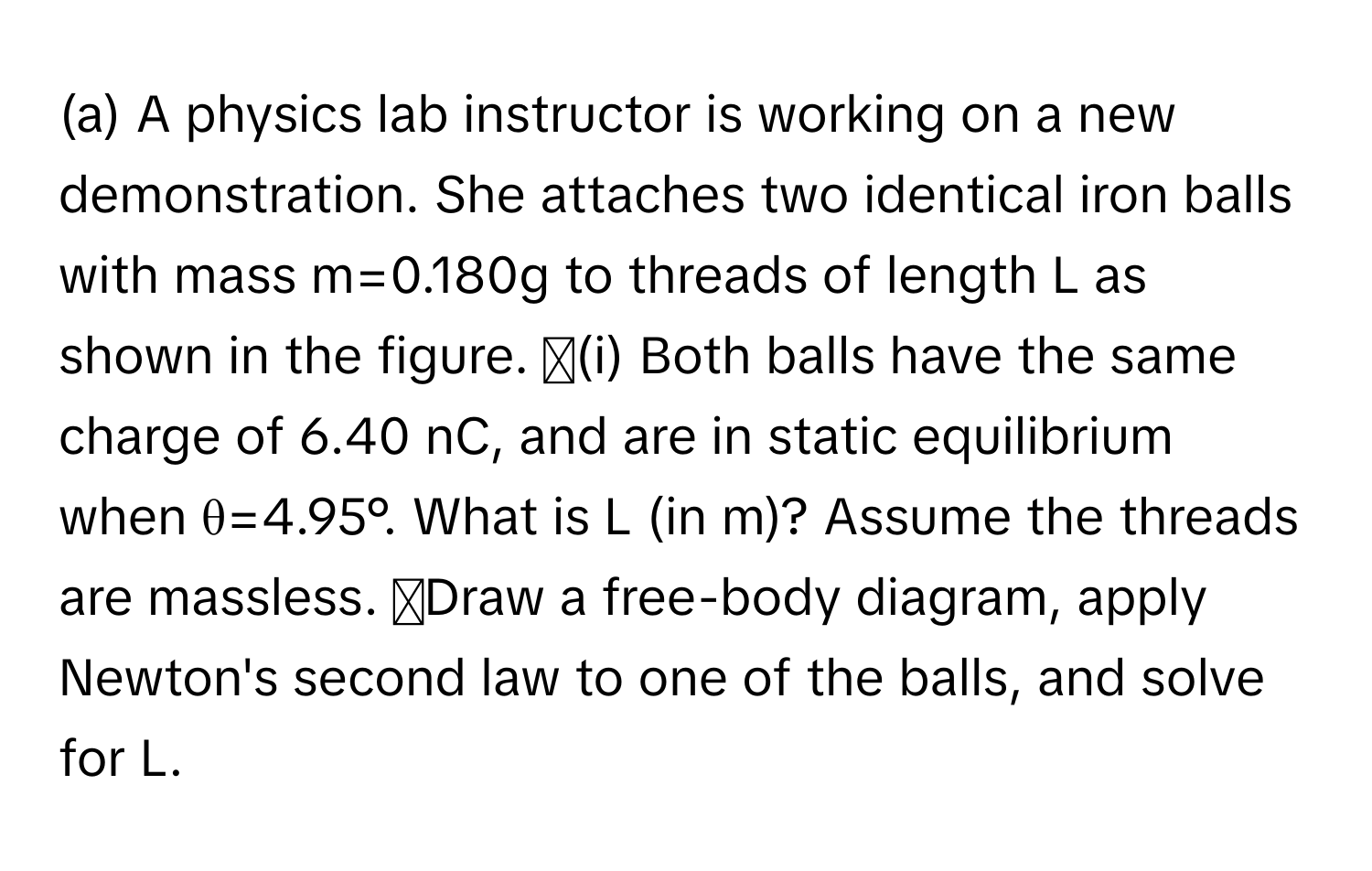 A physics lab instructor is working on a new demonstration. She attaches two identical iron balls with mass m=0.180g to threads of length L as shown in the figure. ◻(i) Both balls have the same charge of 6.40 nC, and are in static equilibrium when θ=4.95°. What is L (in m)? Assume the threads are massless. ◻Draw a free-body diagram, apply Newton's second law to one of the balls, and solve for L.