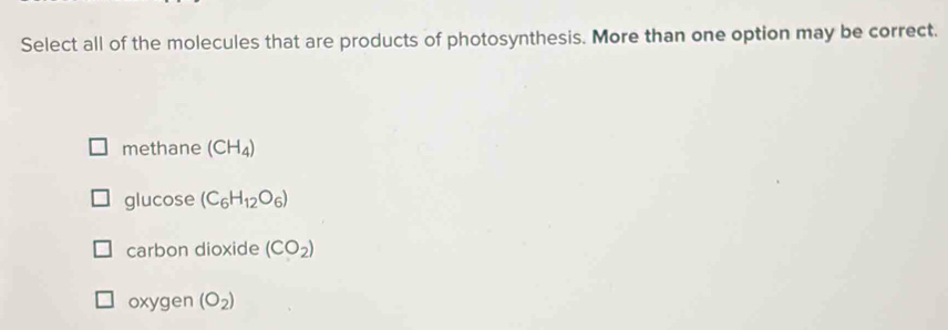 Select all of the molecules that are products of photosynthesis. More than one option may be correct.
methane (CH_4)
glucose (C_6H_12O_6)
carbon dioxide (CO_2)
oxygen (O_2)