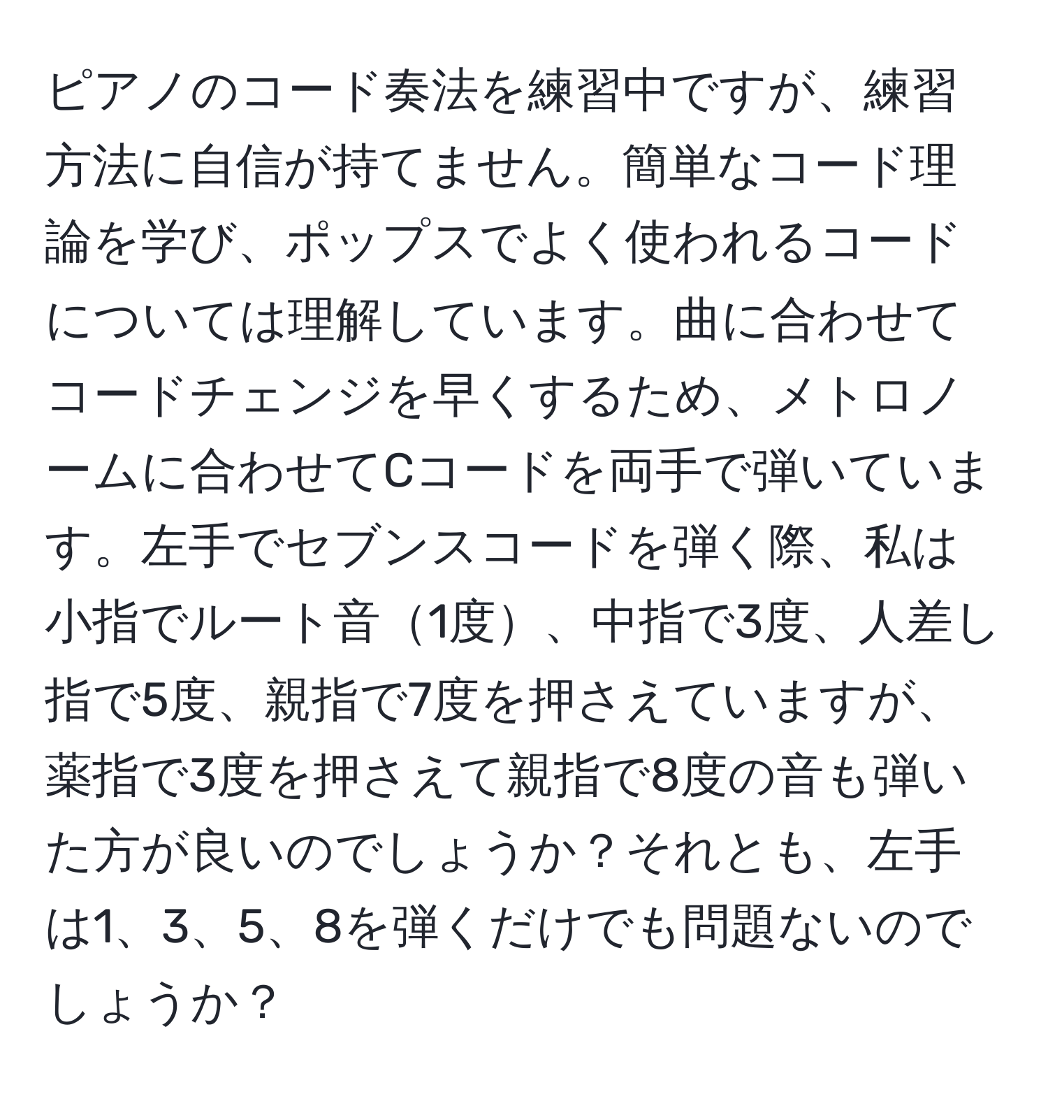 ピアノのコード奏法を練習中ですが、練習方法に自信が持てません。簡単なコード理論を学び、ポップスでよく使われるコードについては理解しています。曲に合わせてコードチェンジを早くするため、メトロノームに合わせてCコードを両手で弾いています。左手でセブンスコードを弾く際、私は小指でルート音1度、中指で3度、人差し指で5度、親指で7度を押さえていますが、薬指で3度を押さえて親指で8度の音も弾いた方が良いのでしょうか？それとも、左手は1、3、5、8を弾くだけでも問題ないのでしょうか？