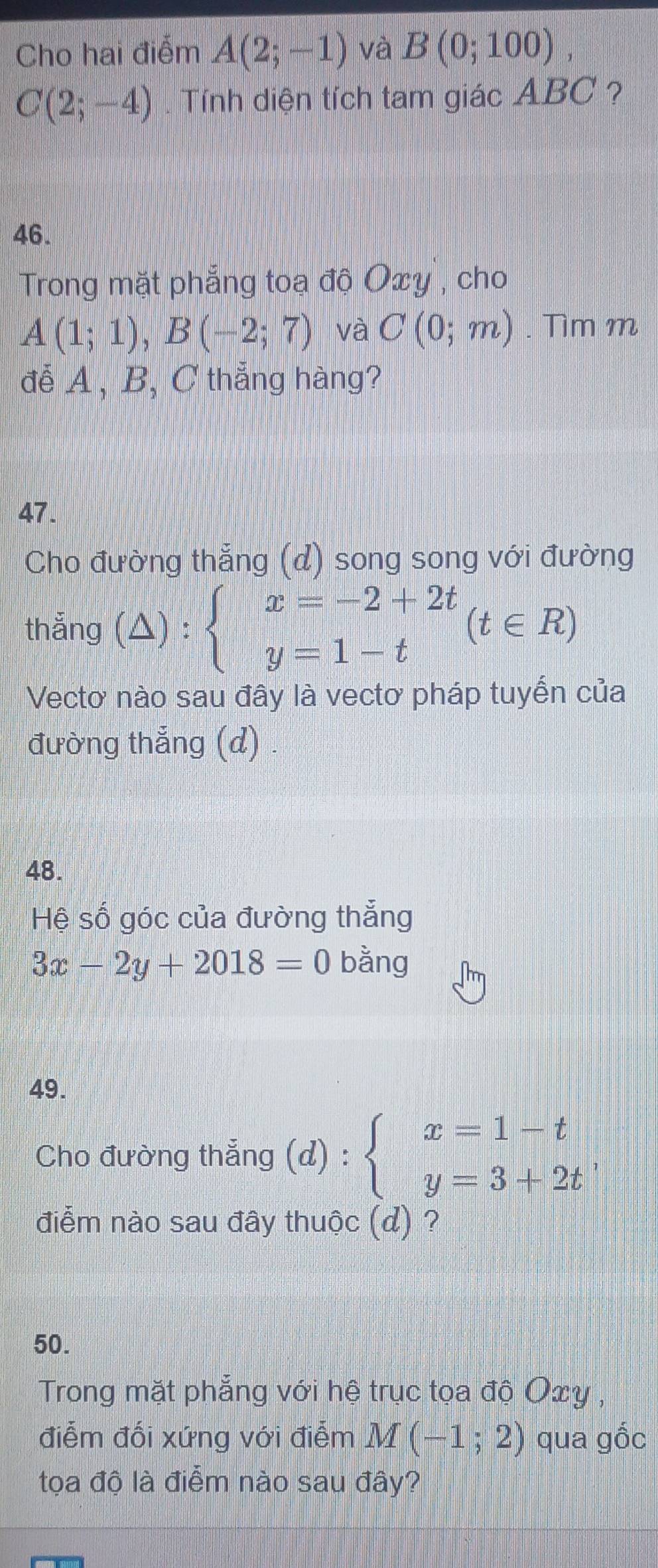 Cho hai điểm A(2;-1) và B(0;100),
C(2;-4). Tính diện tích tam giác ABC ? 
46. 
Trong mặt phẳng toạ độ Oxy , cho
A(1;1), B(-2;7) và C(0;m). Tìm m 
đễ A , B, C thẳng hàng? 
47. 
Cho đường thẳng (d) song song với đường 
thắng (△ ):beginarrayl x=-2+2t y=1-tendarray.  (t∈ R)
Vectơ nào sau đây là vectơ pháp tuyến của 
đường thắng (d) . 
48. 
Hệ số góc của đường thẳng
3x-2y+2018=0 bằng 
49. 
Cho đường thẳng (d):beginarrayl x=1-t y=3+2tendarray.
điểm nào sau đây thuộc (d) ? 
50. 
Trong mặt phẳng với hệ trục tọa độ Oxy , 
điễm đối xứng với điểm M(-1;2) qua gốc 
tọa độ là điểm nào sau đây?