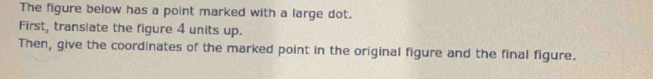 The figure below has a point marked with a large dot. 
First, translate the figure 4 units up. 
Then, give the coordinates of the marked point in the original figure and the final figure.