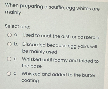 When preparing a souffle, egg whites are
mainly:
Select one:
a. Used to coat the dish or casserole
b. Discarded because egg yolks will
be mainly used
c. Whisked until foamy and folded to
the base
d. Whisked and added to the butter
coating