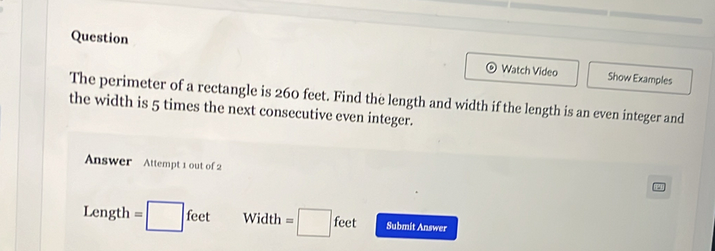 Question Watch Video 
Show Examples 
The perimeter of a rectangle is 260 feet. Find the length and width if the length is an even integer and 
the width is 5 times the next consecutive even integer. 
Answer Attempt 1 out of 2
Length = □ feet Width =□ feet Submit Answer