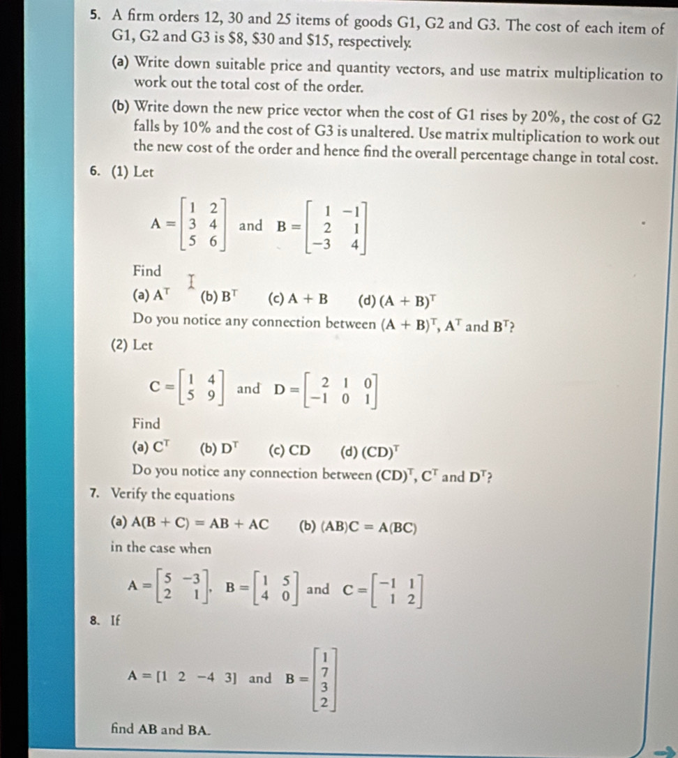 A firm orders 12, 30 and 25 items of goods G1, G2 and G3. The cost of each item of 
G1, G2 and G3 is $8, $30 and $15, respectively. 
(a) Write down suitable price and quantity vectors, and use matrix multiplication to 
work out the total cost of the order. 
(b) Write down the new price vector when the cost of G1 rises by 20%, the cost of G2
falls by 10% and the cost of G3 is unaltered. Use matrix multiplication to work out 
the new cost of the order and hence find the overall percentage change in total cost. 
6. (1) Let
A=beginbmatrix 1&2 3&4 5&6endbmatrix and B=beginbmatrix 1&-1 2&1 -3&4endbmatrix
Find T
(a) A^T (b) B^T (c) A+B (d) (A+B)^T
Do you notice any connection between (A+B)^T, A^T and B^T
(2) Let
C=beginbmatrix 1&4 5&9endbmatrix and D=beginbmatrix 2&1&0 -1&0&1endbmatrix
Find 
(a) C^T (b) D^T (c) CD (d) (CD)^T
Do you notice any connection between (CD)^T, C^T and D^T
7. Verify the equations 
(a) A(B+C)=AB+AC (b) (AB)C=A(BC)
in the case when
A=beginbmatrix 5&-3 2&1endbmatrix , B=beginbmatrix 1&5 4&0endbmatrix and C=beginbmatrix -1&1 1&2endbmatrix
8. If
A=[12-43] and B=beginbmatrix 1 7 3 2endbmatrix
find AB and BA.