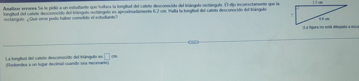 Analizar errores Se le pidió a un estudiante que hallara la longitud del cateto desconocido del triángulo rectángulo. Él dijo incorrectamente que la 
longitud del cateto desconocido del triángulo rectángulo es aproximadamente 6.2 cm. Halla la longitud del cateto desconocido del triángulo 
rectángulo. ¿Qué error pudo haber cometido el estudiante? 
La longitud del cateto desconocido del triángulo es □ cm. 
(Redondea a un lugar decimal cuando sea necesario).