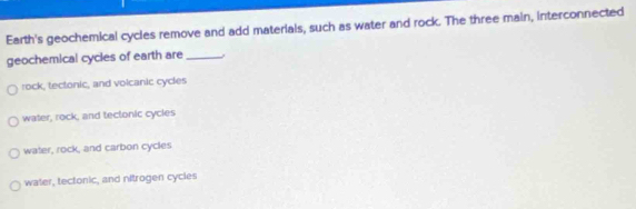 Earth's geochemical cycles remove and add materials, such as water and rock. The three main, interconnected
geochemical cycles of earth are_
rock, tectonic, and volcanic cycles
water, rock, and tectonic cycies
water, rock, and carbon cycles
water, tectonic, and nitrogen cycles