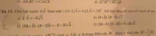 ) AB.BC . vector AC· vector BC
d)
Câu 13. Cho hai vectơ vector a, vector b thoå mān |vector a|=3, |vector b|=4, (vector a,vector b)=150°. Xét tính đũng/sai của mỗi mệnh đề sau.
a) overline a· overline b=-6sqrt(3). b) (a+overline b)· (a-overline b)=7.
c) (3a+overline b)· (a-2overline b)=-5+30sqrt(3). d) (3a+overline b)· (a-2overline b)=5+30sqrt(3)
4BCD canh g. Lấy £ là trung điểm của BC, điểm ε thoá mãn overline BF= 3/4 overline BD