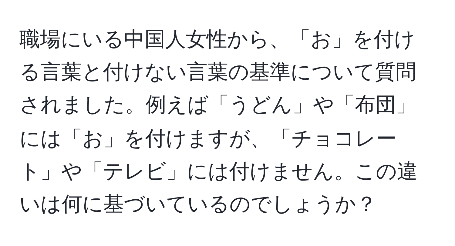 職場にいる中国人女性から、「お」を付ける言葉と付けない言葉の基準について質問されました。例えば「うどん」や「布団」には「お」を付けますが、「チョコレート」や「テレビ」には付けません。この違いは何に基づいているのでしょうか？