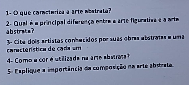 1- O que caracteriza a arte abstrata? 
2- Qual é a principal diferença entre a arte figurativa e a arte 
abstrata? 
3- Cite dois artistas conhecidos por suas obras abstratas e uma 
característica de cada um 
4- Como a cor éutilizada na arte abstrata? 
5- Explique a importância da composição na arte abstrata.