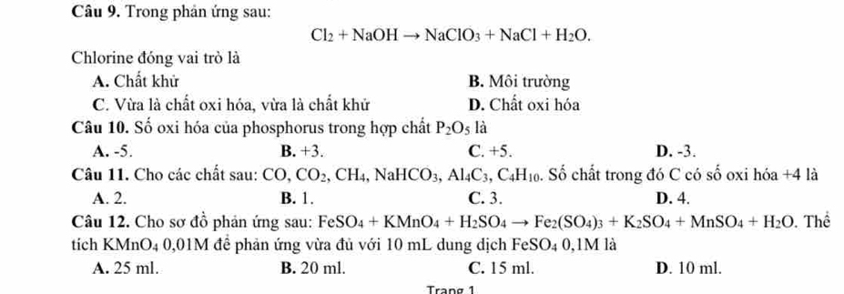 Trong phản ứng sau:
Cl_2+NaOHto NaClO_3+NaCl+H_2O. 
Chlorine đóng vai trò là
A. Chất khử B. Môi trường
C. Vừa là chất oxi hóa, vừa là chất khử D. Chất oxi hóa
Câu 10. Số oxi hóa của phosphorus trong hợp chất P_2O_5 là
A. -5. B. +3. C. +5. D. -3.
Câu 11. Cho các chất sau: CO, CO_2, CH_4, NaHCO_3, Al_4C_3, C_4H_10. Số chất trong đó C có số oxi hóa + 4 là
A. 2. B. 1. C. 3. D. 4.
Câu 12. Cho sơ đồ phản ứng sau: FeSO_4+KMnO_4+H_2SO_4to Fe_2(SO_4)_3+K_2SO_4+MnSO_4+H_2O Thể
tích KMnO4 0,01M đề phản ứng vừa đủ với 10 mL dung dịch FeSO_40,1M I là
A. 25 ml. B. 20 ml. C. 15 ml. D. 10 ml.
Trang 1