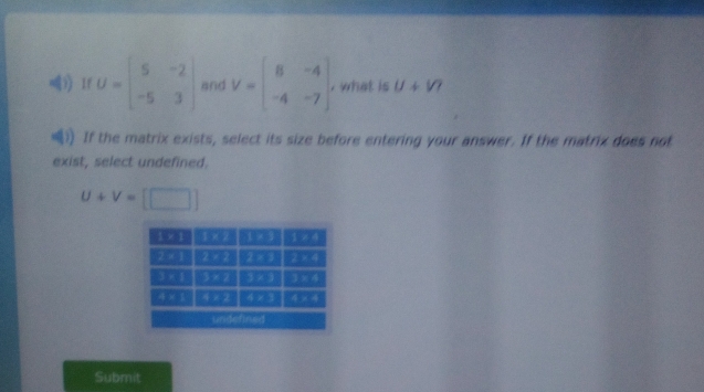 1f U=beginbmatrix 5&-2 -5&3endbmatrix and V=beginbmatrix 8&-4 -4&-7endbmatrix , what is U+V
If the matrix exists, select its size before entering your answer. If the matrix does not
exist, select undefined.
U+V=[□ ]
Submit