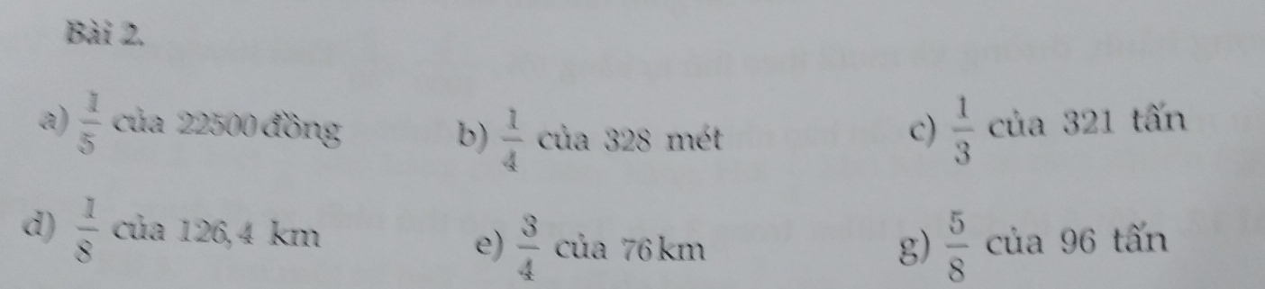  1/5  của 22500 đồng c)  1/3  của 321 tấn
b)  1/4  của 328 mét
d)  1/8  của 126,4 km của 76 km của 96 tấn
e)  3/4   5/8 
g)