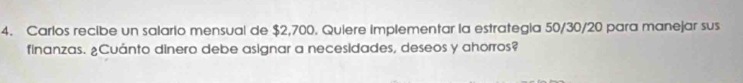 Carlos recibe un salario mensual de $2,700. Quiere implementar la estrategia 50/30/20 para manejar sus 
finanzas. ¿Cuánto dinero debe asignar a necesidades, deseos y ahorros?