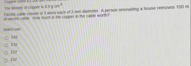 Copper costs £3,200 per m
The density of copper is 8.9gcm^(-3). 
Electric cable consist of 3 wires each of 2 mm diameter. A person renovating a house removes 100 m
of electric cable. How much is the copper in the cable worth?
Select one:
£42
£32
£27
£37