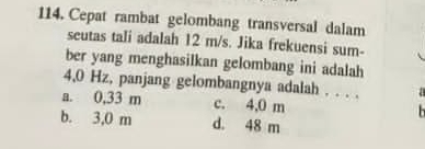 Cepat rambat gelombang transversal dalam
seutas tali adalah 12 m/s. Jika frekuensi sum-
ber yang menghasilkan gelombang ini adalah
4,0 Hz, panjang gelombangnya adalah . . . . .
a. 0,33 m c. 4,0 m
b. 3,0 m d. 48 m