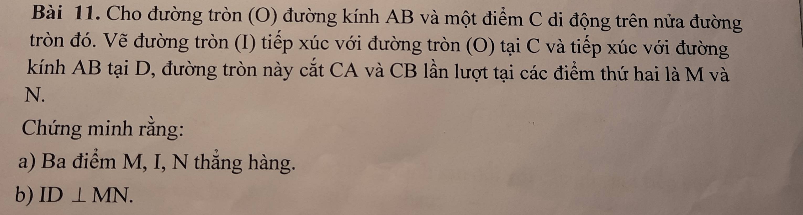 Cho đường tròn (O) đường kính AB và một điểm C di động trên nửa đường 
tròn đó. Vẽ đường tròn (I) tiếp xúc với đường tròn (O) tại C và tiếp xúc với đường 
kính AB tại D, đường tròn này cắt CA và CB lần lượt tại các điểm thứ hai là M và
N. 
Chứng minh rằng: 
a) Ba điểm M, I, N thẳng hàng. 
b) ID⊥ MN.