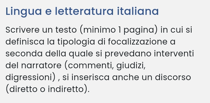 Lingua e letteratura italiana 
Scrivere un testo (minimo 1 pagina) in cui si 
definisca la tipologia di focalizzazione a 
seconda della quale si prevedano interventi 
del narratore (commenti, giudizi, 
digressioni) , si inserisca anche un discorso 
(diretto o indiretto).