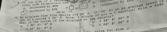 3 . If one side of a Feetane
other side to maintain the same area
c. Decreased by 20% 10 us □ d. Increased by 20.
a. Decreased by 80% 1
mile=6080
10x· 25 20 121°05'
14°36'N, 
What is the course of the airplane at the equator? of arc = 1 nautical E) at an average speed of
4. An airplane flew from Manila ( Note
kph on a course S s32°W
b.
a . S30°51'4''W S58°8'56''W
d.
c . S30°51'4''E S58°8'56''E
lve for side c :