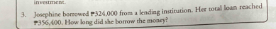 investment. 
3. Josephine borrowed 324,000 from a lending institution. Her total loan reached
356,400. How long did she borrow the money?