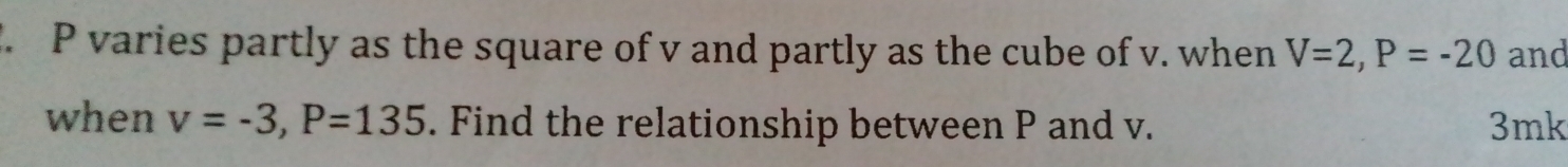 P varies partly as the square of v and partly as the cube of v. when V=2, P=-20 and 
when v=-3, P=135. Find the relationship between P and v. 3mk