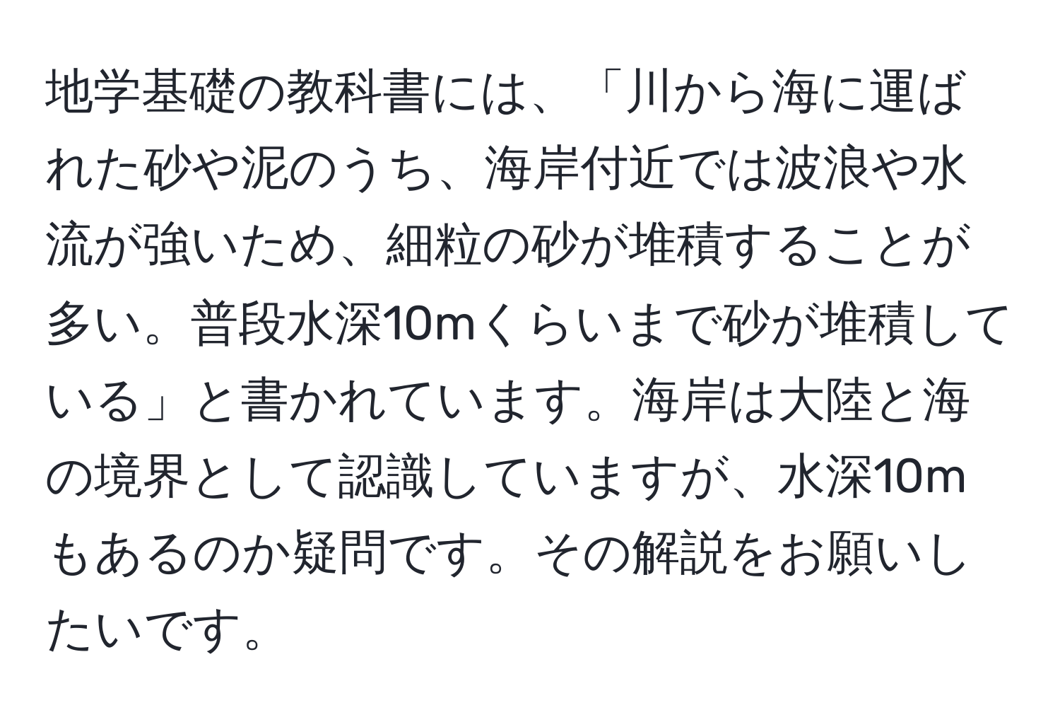 地学基礎の教科書には、「川から海に運ばれた砂や泥のうち、海岸付近では波浪や水流が強いため、細粒の砂が堆積することが多い。普段水深10mくらいまで砂が堆積している」と書かれています。海岸は大陸と海の境界として認識していますが、水深10mもあるのか疑問です。その解説をお願いしたいです。