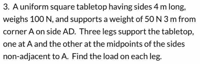 A uniform square tabletop having sides 4 m long, 
weighs 100 N, and supports a weight of 50 N 3 m from 
corner A on side AD. Three legs support the tabletop, 
one at A and the other at the midpoints of the sides 
non-adjacent to A. Find the load on each leg.