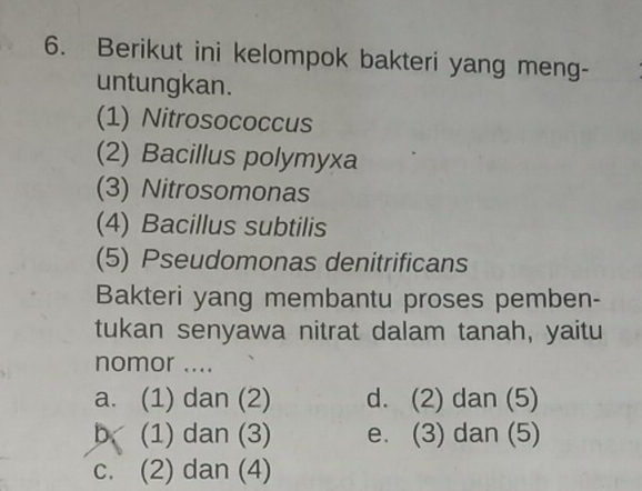 Berikut ini kelompok bakteri yang meng-
untungkan.
(1) Nitrosococcus
(2) Bacillus polymyxa
(3) Nitrosomonas
(4) Bacillus subtilis
(5) Pseudomonas denitrificans
Bakteri yang membantu proses pemben-
tukan senyawa nitrat dalam tanah, yaitu
nomor ....
a. (1) dan (2) d. (2) dan (5)
b (1) dan (3) e. (3) dan (5)
c. (2) dan (4)