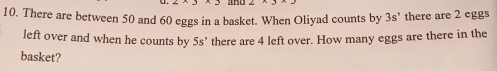 There are between 50 and 60 eggs in a basket. When Oliyad counts by 3s° there are 2 eggs
left over and when he counts by 5s° there are 4 left over. How many eggs are there in the
basket?