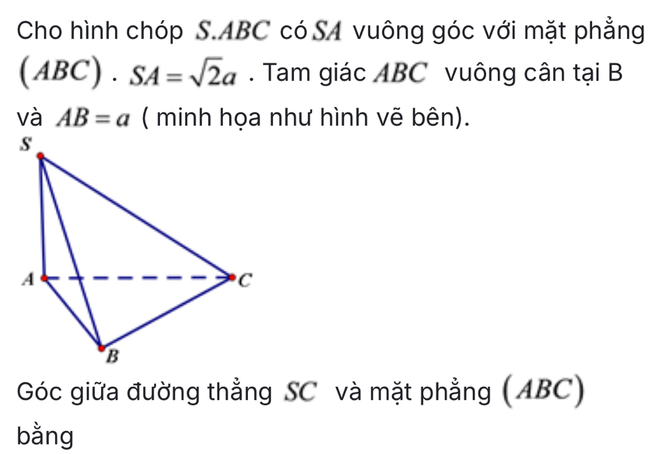 Cho hình chóp S. ABC có SA vuông góc với mặt phẳng
(ABC)· SA=sqrt(2)a. Tam giác ABC vuông cân tại B
và AB=a ( minh họa như hình vẽ bên). 
Góc giữa đường thẳng SC và mặt phẳng (ABC) 
bằng