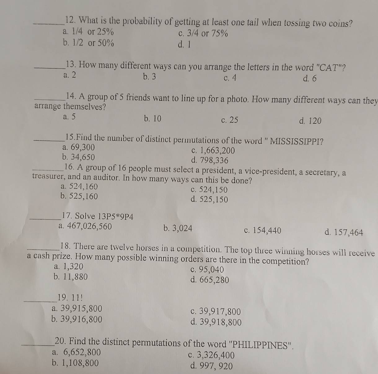 What is the probability of getting at least one tail when tossing two coins?
a. 1/4 or 25% c. 3/4 or 75%
b. 1/2 or 50% d. 1
_13. How many different ways can you arrange the letters in the word "CAT"?
a. 2 b. 3 c. 4 d. 6
_14. A group of 5 friends want to line up for a photo. How many different ways can they
arrange themselves?
a. 5 b. 10 c. 25 d. 120
_15.Find the number of distinct permutations of the word '' MISSISSIPPI?
a. 69,300 c. 1,663,200
b. 34,650 d. 798,336
_16. A group of 16 people must select a president, a vice-president, a secretary, a
treasurer, and an auditor. In how many ways can this be done?
a. 524,160 c. 524,150
b. 525,160 d. 525,150
_17. Solve 13P5^*9P4
a. 467,026,560 b. 3,024 d. 157,464
c. 154,440
_18. There are twelve horses in a competition. The top three winning horses will receive
a cash prize. How many possible winning orders are there in the competition?
a. 1,320 c. 95,040
b. 11,880 d. 665,280
_19. 11!
a. 39,915,800 c. 39,917,800
b. 39,916,800 d. 39,918,800
_20. Find the distinct permutations of the word ''PHILIPPINES''.
a. 6,652,800 c. 3,326,400
b. 1,108,800 d. 997, 920