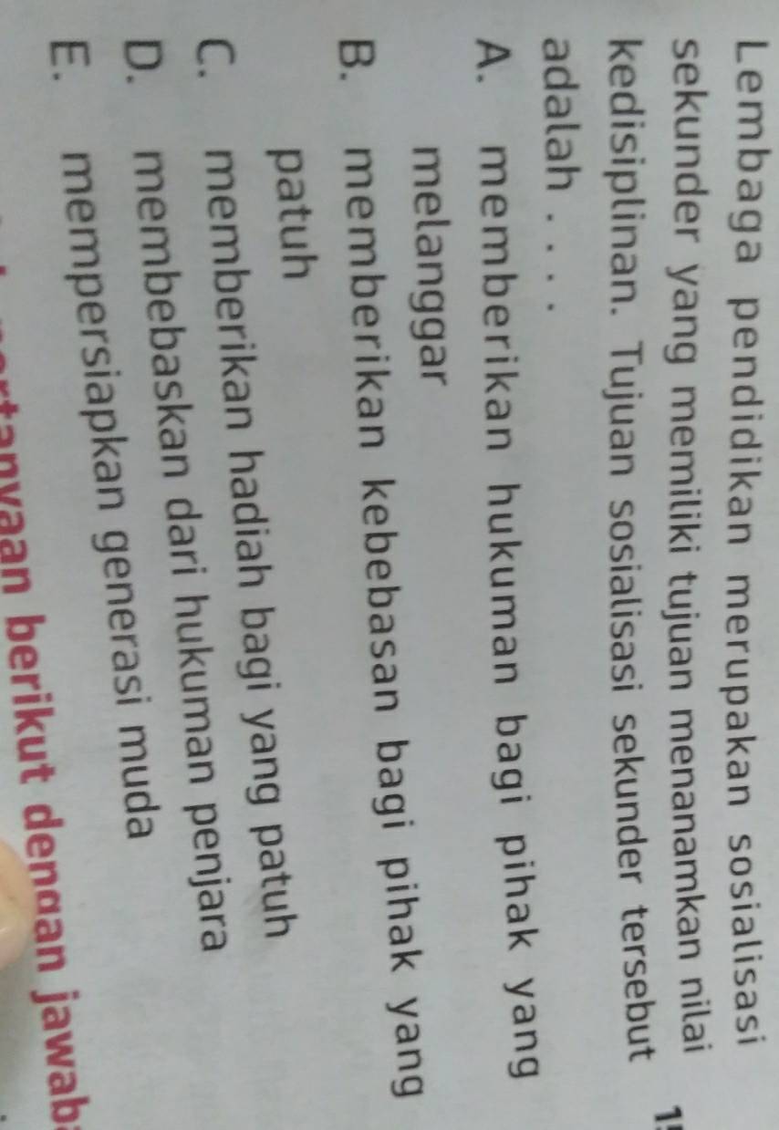 Lembaga pendidikan merupakan sosialisasi
sekunder yang memiliki tujuan menanamkan nilai 
1!
kedisiplinan. Tujuan sosialisasi sekunder tersebut
adalah ....
A. memberikan hukuman bagi pihak yang
melanggar
B. memberikan kebebasan bagi pihak yang
patuh
C. memberikan hadiah bagi yang patuh
D. membebaskan dari hukuman penjara
E. mempersiapkan generasi muda
rtan y aan berikut dençan jawab