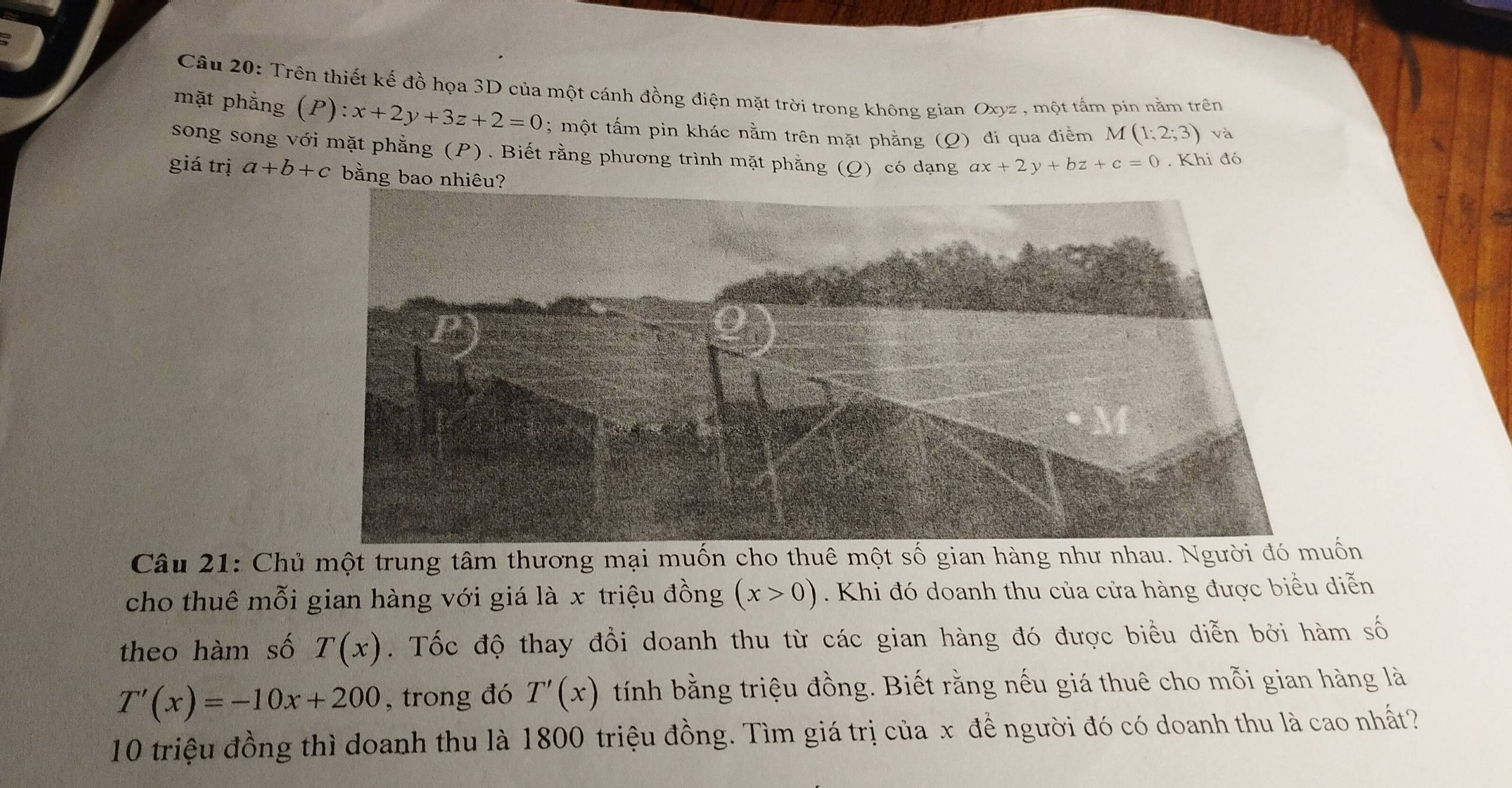 Trên thiết kế đồ họa 3D của một cánh đồng điện mặt trời trong không gian Oxyz , một tắm pin nằm trên 
mặt phẳng (P):x+2y+3z+2=0; một tấm pin khác nằm trên mặt phẳng (Q) đi qua điểm M(1;2;3) và 
song song với mặt phẳng (P). Biết rằng phương trình mặt phẳng (Ω) có dạng ax+2y+bz+c=0. Khi đó 
giá trị a+b+c bằng bao nhiêu? 
Câu 21: Chủ một trung tâm thương mại muốn cho thuê một số gian hàng như nhau. Người đó muốn 
cho thuê mỗi gian hàng với giá là x triệu đồng (x>0). Khi đó doanh thu của cửa hàng được biểu diễn 
theo hàm số T(x). Tốc độ thay đổi doanh thu từ các gian hàng đó được biểu diễn bởi hàm số
T'(x)=-10x+200 , trong đó T'(x) tính bằng triệu đồng. Biết rằng nếu giá thuê cho mỗi gian hàng là
10 triệu đồng thì doanh thu là 1800 triệu đồng. Tìm giá trị của x để người đó có doanh thu là cao nhất?