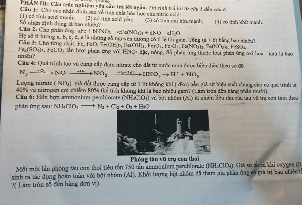 PHẢN III: Câu trắc nghiệm yêu cầu trã lời ngắn. Thí sinh trả lời từ câu 1 đến câu 6.
Câu 1: Cho các nhận định sau về tính chất hóa học của nitric acid:
(1) có tính acid mạnh; (2) có tính acid yếu; (3) có tính oxi hóa mạnh; (4) có tính khử mạnh.
Số nhận định đúng là bao nhiêu?
Câu 2: Cho phản ứng: aFe +bHNO_3to cFe(NO_3)_3+dNO+eH_2O
Hệ số tỉ lượng a, b, c, d, e là những số nguyên dương có tỉ lệ tối giản. Tổng (a+b) bằng bao nhiêu?
Câu 3: Cho từng chất: Fe, 1 Fe,FeO,Fe(OH)_2,Fe(OH)_3,Fe_3O_4,Fe_2O_3,Fe(NO_3)_2, ,Fe(NO_3)_3 FeSO_4
Fe_2(SO_4)_3,FeCO_3 lần lượt phản ứng với HNO_3 đặc, nóng. Số phản ứng thuộc loại phản ứng oxi hoá - khử là bao
nhiêu?
Câu 4: Quá trình tạo và cung cấp đạm nitrate cho đất từ nước mưa được biểu diễn theo sơ đồ
N_2xrightarrow +O_2NOxrightarrow +O_2NO_2xrightarrow +O_2+H_2OHNO_3to H^++NO_3^(-
Lượng nitrate (NO_3))^- mà đất được cung cấp từ 1 lít không khí ( đkc) nếu giả sử hiệu suất chung cho cả quá trình là
40% và nitrogen coi chiếm 80% thể tích không khí là bao nhiêu gam? (Làm tròn đến hàng phần mười)
Câu 6 :  Hỗn hợp ammonium perchlorate (NH_4ClO_4) và bột nhôm (Al) là nhiên liệu rắn của tàu vũ trụ con thoi theo
phản ứng sau: NH_4ClO_4to N_2+Cl_2+O_2+H_2O
Phóng tàu vũ trụ con thoi
Mỗi một lần phóng tàu con thoi tiêu tốn 750 tấn ammonium perchlorate (NH_4ClO_4). Giả sử tất cả khí oxygen (O
sinh ra tác dụng hoàn toàn với bột nhôm (Al). Khối lượng bột nhôm đã tham gia phản ứng có giá trị bao nhiêu tả
?( Làm tròn số đến hàng đơn vị)