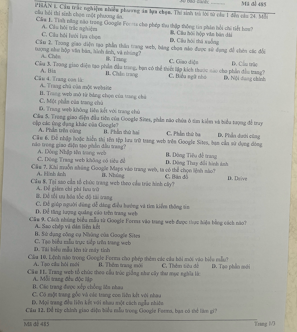 Số bão danh: _Mã đề 485
PHẢN I. Câu trắc nghiệm nhiều phương án lựa chọn. Thí sinh trả lời từ câu 1 đến câu 24. Mỗi
câu hỏi thí sinh chọn một phương án.
Câu 1. Tính năng nào trong Google Forms cho phép thu thập thông tin phản hồi chi tiết hơn?
A. Câu hỏi trắc nghiệm B. Câu hỏi hộp văn bản dài
C. Câu hỏi lưới lựa chọn D. Câu hỏi thả xuống
Câu 2. Trong giao diện tạo phần thân trang web, bảng chọn nào được sử dụng để chèn các đối
tượng như hộp văn bản, hình ảnh, và nhúng?
A. Chèn B. Trang C. Giao diện D. Cấu trúc
Câu 3. Trong giao diện tạo phần đầu trang, bạn có thể thiết lập kích thước nào cho phần đầu trang?
A. Bìa B. Chân trang C. Biểu ngữ nhỏ D. Nội dung chính
Câu 4. Trang con là:
A. Trang chủ của một website
B. Trang web mở từ bảng chọn của trang chủ
C. Một phần của trang chủ
D. Trang web không liên kết với trang chủ
Câu 5. Trong giao diện đầu tiên của Google Sites, phần nào chứa ô tìm kiếm và biểu tượng để truy
cập các ứng dụng khác của Google?
A. Phần trên cùng B. Phần thứ hai C. Phần thứ ba D. Phần dưới cùng
Câu 6. Để nhập hoặc hiển thị tên tệp lưu trữ trang web trên Google Sites, bạn cần sử dụng dòng
nào trong giao diện tạo phần đầu trang?
A. Dòng Nhập tên trang web B. Dòng Tiêu đề trang
C. Dòng Trang web không có tiêu đề D. Dòng Thay đổi hình ảnh
Câu 7. Khi muốn nhúng Google Maps vào trang web, ta có thể chọn lệnh nào?
A. Hình ảnh B. Nhúng C. Bản đồ
D. Drive
Câu 8. Tại sao cần tổ chức trang web theo cấu trúc hình cây?
A. Để giảm chi phí lưu trữ
B. Để tối ưu hóa tốc độ tải trang
C. Để giúp người dùng dễ dàng điều hướng và tìm kiếm thông tin
D. Để tăng lượng quảng cáo trên trang web
Câu 9. Cách nhúng biểu mẫu từ Google Forms vào trang web được thực hiện bằng cách nào?
A. Sao chép và dán liên kết
B. Sử dụng công cụ Nhúng của Google Sites
C. Tạo biểu mẫu trực tiếp trên trang web
D. Tải biểu mẫu lên từ máy tính
Câu 10. Lệnh nào trong Google Forms cho phép thêm các câu hỏi mới vào biểu mẫu?
A. Tạo câu hỏi mới B. Thêm trang mới C. Thêm tiêu đề D. Tạo phần mới
Câu 11. Trang web tổ chức theo cấu trúc giống như cây thư mục nghĩa là:
A. Mỗi trang đều độc lập
B. Các trang được xếp chồng lên nhau
C. Có một trang gốc và các trang con liên kết với nhau
D. Mọi trang đều liên kết với nhau một cách ngẫu nhiên
Câu 12. Để tùy chỉnh giao diện biểu mẫu trong Google Forms, bạn có thể làm gì?
Mã đề 485 Trang 1/3