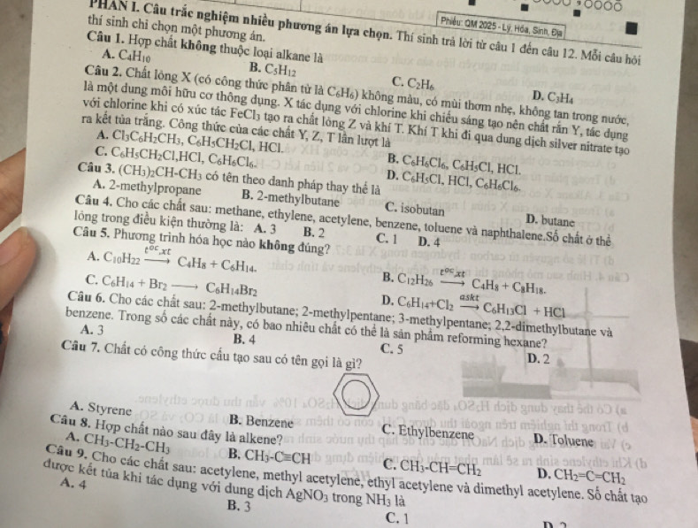 Phiều: QM 2025 - Lý, Hóa, Sinh, Địa
thí sinh chỉ chọn một phương án.
PHAN I. Câu trắc nghiệm nhiều phương án lựa chọn. Thí sinh trả lời từ câu 1 đến câu 12. Mỗi câu hỏội
Câu 1. Hợp chất không thuộc loại alkane là
A. C4H10 B. C_5H_12 C. C_2H_6
Câu 2. Chất lông X (có công thức phân từ là C_6H_6) 9 không màu, có mùi thơm nhẹ, không tan trong nước,
D. C_3H_4
là một dung môi hữu cơ thông dụng. X tác dụng với chlorine khi chiếu sáng tạo nên chất rắn Y, tắc dụng
với chlorine khi có xúc tác FeCl_3 tạo ra chất lông Z và khí T. Khí T khi đi qua dung dịch silver nitrate tạo
ra kết tủa trắng. Công thức của các chất Y, Z, T lần lượt là
A.
C. Cl_3C_6H_2CH_3,C_6H_5CH_2Cl,HCl.
Câu 3. C_6H_5CH_2Cl,HCl,C_6H_6Cl_6.
B. C_6H_6Cl_6,C_6H_5Cl,HCl.
D.
(CH_3)_2CH-CH_3 có tên theo danh pháp thay thể là C_6H_5Cl,HCl,C_6H_6Cl_6.
A. 2-methylpropane B. 2-methylbutane C. isobutan D. butane
Câu 4. Cho các chất sau: methane, ethylene, acetylene, benzene, toluene và naphthalene.Số chất ở thể
lỏng trong điều kiện thường là: A. 3 B. 2 C. 1
Câu 5. Phương trình hóa học nào không đúng? D. 4
A. C_10H_22xrightarrow t^(oc)xtC_4H_8+C_6H_14.
B.
C. C_6H_14+Br_2to C_6H_14Br_2 C_12H_26xrightarrow e^(oc)xtC_4H_8+C_8H_18.
D. C_6H_14+Cl_2xrightarrow asktC_6H_13Cl+HCl
Câu 6. Cho các chất sau: 2-methylbutane; 2-methylpentane; 3-methylpentane; 2,2-dimethylbutane và
benzene. Trong số các chất này, có bao nhiêu chất có thể là sản phẩm reforming hexane?
A. 3 B. 4 C. 5
Câu 7. Chất có công thức cấu tạo sau có tên gọi là gì? D. 2
A. Styrene B. Benzene C. Ethylbenzene D. T pluen
Câu 8. Hợp chất nào sau đây là alkene?
A. CH_3-CH_2-CH_3 B, CH_3-Cequiv CH C.
Câu 9. Cho các chất sau: acetylene, methyl acetylene, ethyl acetylene và dimethyl acetylene. Số chất tạo D. CH_2=C=CH_2 CH_3-CH=CH_2
A. 4
được kết tủa khi tác dụng với dung dịch AgNO_3 trong NH_3 là n 
B. 3 C. 1