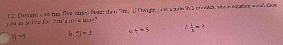 Dwight can run five times faster than Jim. If Dwight runs a mile in 3 minutes, which equation would allow
you to solve for Jim's mile time?
c.  j/3 =5
d.  j/5 =3
3j=5
b. 5j=3