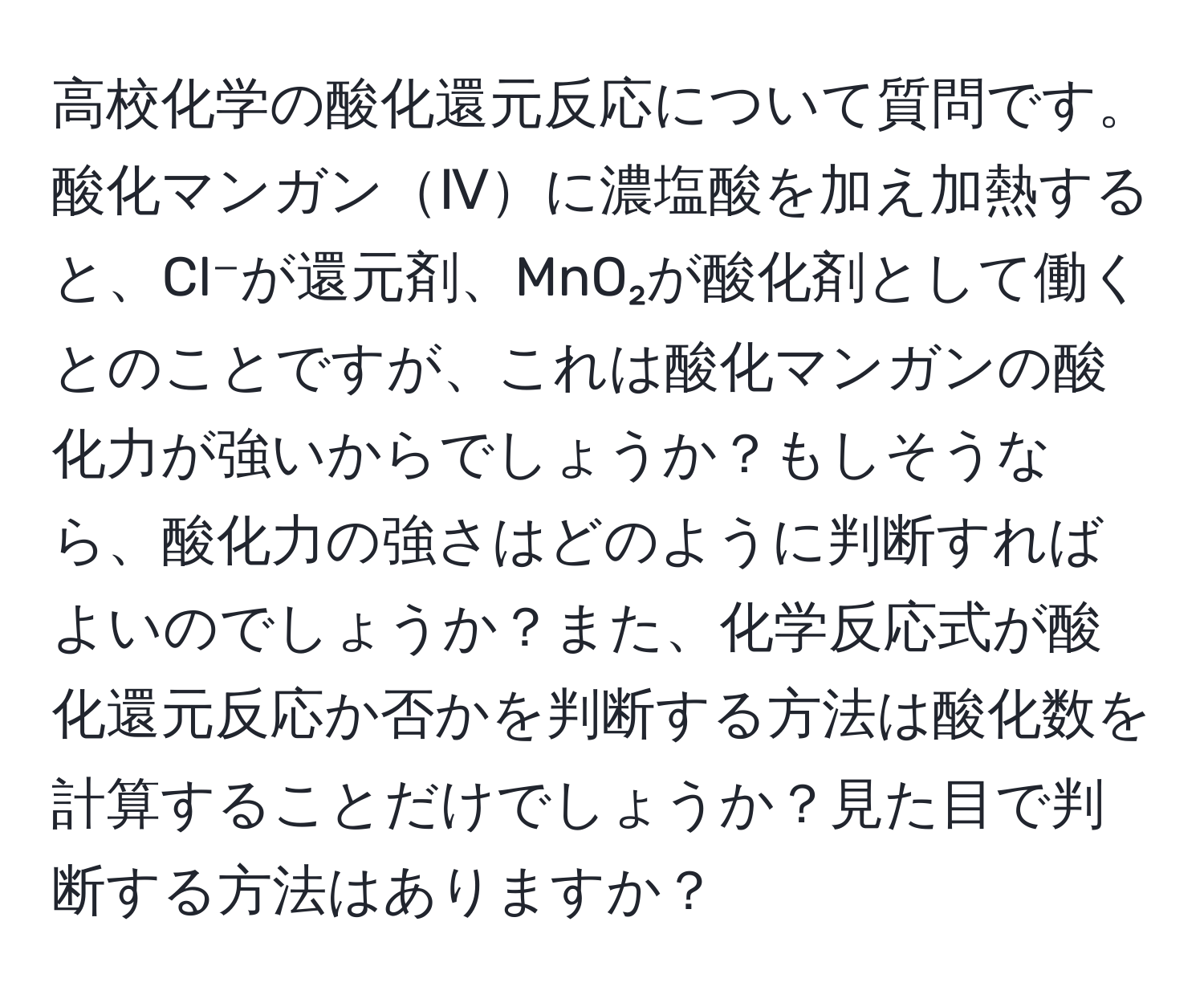 高校化学の酸化還元反応について質問です。酸化マンガンⅣに濃塩酸を加え加熱すると、Cl⁻が還元剤、MnO₂が酸化剤として働くとのことですが、これは酸化マンガンの酸化力が強いからでしょうか？もしそうなら、酸化力の強さはどのように判断すればよいのでしょうか？また、化学反応式が酸化還元反応か否かを判断する方法は酸化数を計算することだけでしょうか？見た目で判断する方法はありますか？