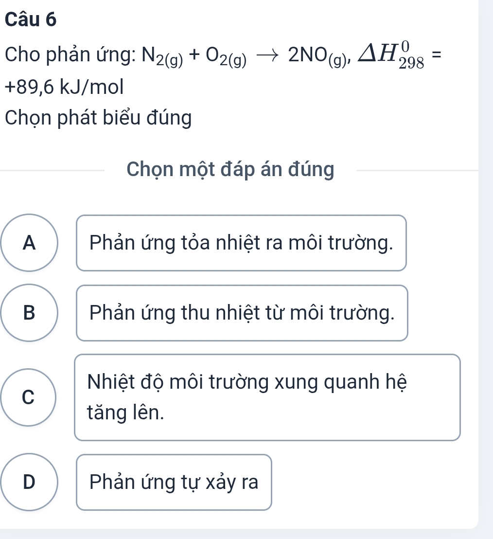 Cho phản ứng: N_2(g)+O_2(g)to 2NO_(g), △ H_(298)^0=
+89,6 kJ/mol
Chọn phát biểu đúng
Chọn một đáp án đúng
A Phản ứng tỏa nhiệt ra môi trường.
B Phản ứng thu nhiệt từ môi trường.
Nhiệt độ môi trường xung quanh hệ
C
tăng lên.
D Phản ứng tự xảy ra