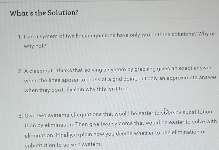 What's the Solution? 
1. Can a system of two linear equations have only two or three solutions? Why or 
why not? 
2. A classmate thinks that solving a system by graphing gives an exact answer 
when the lines appear to cross at a grid point, but only an approximate answer 
when they don't. Explain why this isn't true. 
3. Give two systems of equations that would be easier to suive by substitution 
than by elimination. Then give two systems that would be easier to solve with 
elimination. Finally, explain how you decide whether to use elimination or 
substitution to solve a system.