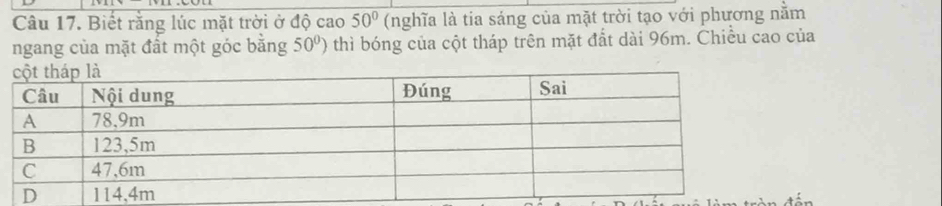 Biết rằng lúc mặt trời ở độ cao 50° (nghĩa là tia sáng của mặt trời tạo với phương nằm 
ngang của mặt đất một góc bằng 50°) 0 thì bóng của cột tháp trên mặt đắt dài 96m. Chiều cao của