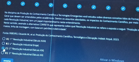 Na disciplina de Produção do Conhecimento Científico e Tecnologias Emergentes você estudou sobre diversos conceitos tidos de Formaç
Geral que devem ser entendidos pelos acadêmicos. Dentre os assuntos abordados, os impactos do Conhecimento Científico, por meio
cada Revolução Industrial, tem um papel importantíssimo neste entendimento.
Neste sentido, assinale a alternativa CORRETA que representa sobre qual Revolução Industrial se refere o exposto a seguir: "Produção e
massa, linha de montagem, com base em petróleo e eletricidade''.
Fonte: RIBEIRO, Eduardo W., et al. Produção do Conhecimento Científico, Tecnológico e Disrupção. Indaial: Arqué, 2023.
A ) 1^* Revolução Industrial (Século XVIII)
B ) 4^(#) Revolução Industrial (Hoje)
C) 2^a Revolução Industrial (Século XIX)
D) 3° Revolução Industrial (Século XX) Ativar o Windows
Anterior