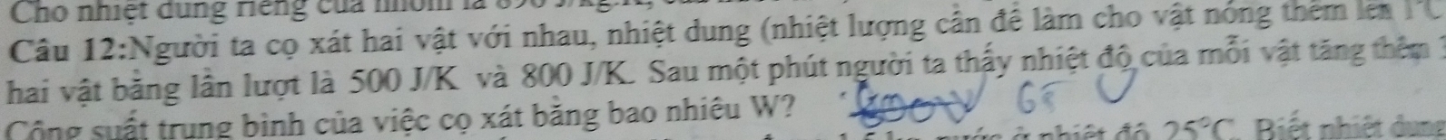 Cho nhiệt dung riếng của nhóm 
Câu 12:Người ta cọ xát hai vật với nhau, nhiệt dung (nhiệt lượng cần để làm cho vật nóng thêm lên 
hai vật băng lân lượt là 500 J/K và 800 J/K. Sau một phút người ta thấy nhiệt độ của mỗi vật tăng thêm 3
Cộng suất trung bình của việc cọ xát băng bao nhiêu W? * Biết nhiệt dung
25°C