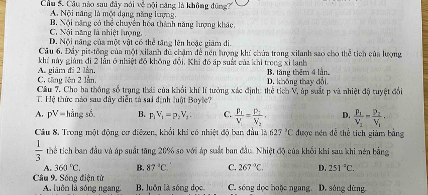 Câu nào sau đây nói về nội năng là không đúng?'
A. Nội năng là một dạng năng lượng.
B. Nội năng có thể chuyển hóa thành năng lượng khác.
C. Nội năng là nhiệt lượng.
D. Nội năng của một vật có thể tăng lên hoặc giảm đi.
Câu 6. Đầy pit-tông của một xilanh đủ chậm để nén lượng khí chứa trong xilanh sao cho thể tích của lượng
khí này giảm đi 2 lần ở nhiệt độ không đổi. Khi đó áp suất của khí trong xi lanh
A. giảm đi 2 lần.
C. tăng lên 2 lần. B. tăng thêm 4 lần.
D. không thay đổi.
Câu 7. Cho ba thông số trạng thái của khối khí lí tưởng xác định: thể tích V, áp suất p và nhiệt độ tuyệt đối
T. Hệ thức nào sau đây diễn tả sai định luật Boyle?
A. pV= hầng số. B. p_1V_1=p_2V_2: C. frac P_1V_1=frac P_2V_2· frac p_1V_2=frac p_2V_1·
D.
Câu 8. Trong một động cơ điêzen, khối khí có nhiệt độ ban đầu là 627°C được nén đề thể tích giảm bằng
 1/3  thể tích ban đầu và áp suất tăng 20% so với áp suất ban đầu. Nhiệt độ của khối khí sau khi nén bằng
A. 360°C. B. 87°C. C. 267°C. D. 251°C.
Câu 9. Sóng điện từ
A. luôn là sóng ngang: B. luôn là sóng dọc. C. sóng dọc hoặc ngang. D. sóng dừng.