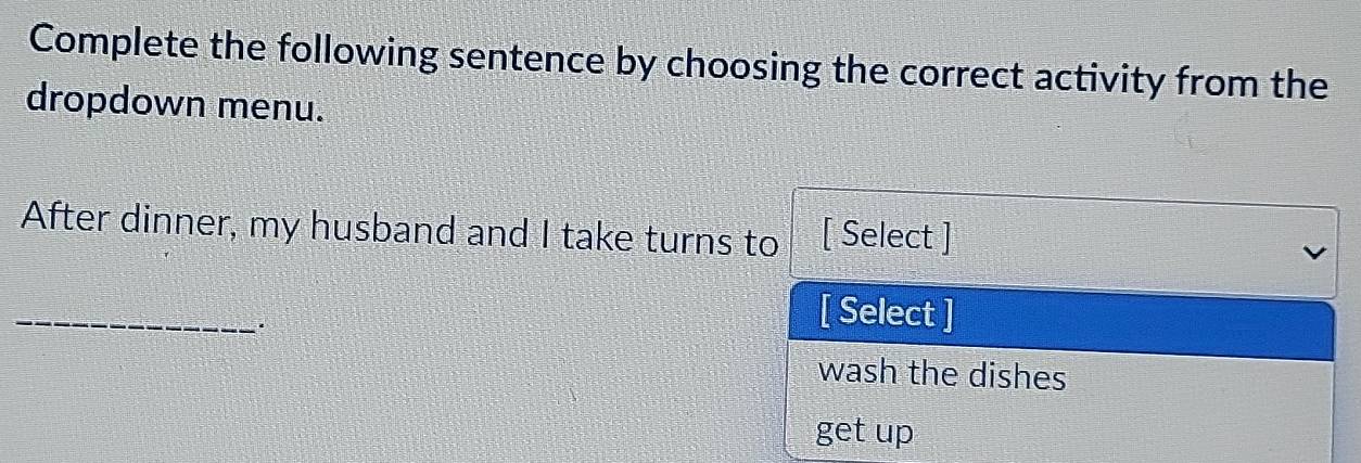 Complete the following sentence by choosing the correct activity from the
dropdown menu.
After dinner, my husband and I take turns to [ Select ]
_
[ Select ]
wash the dishes
get up