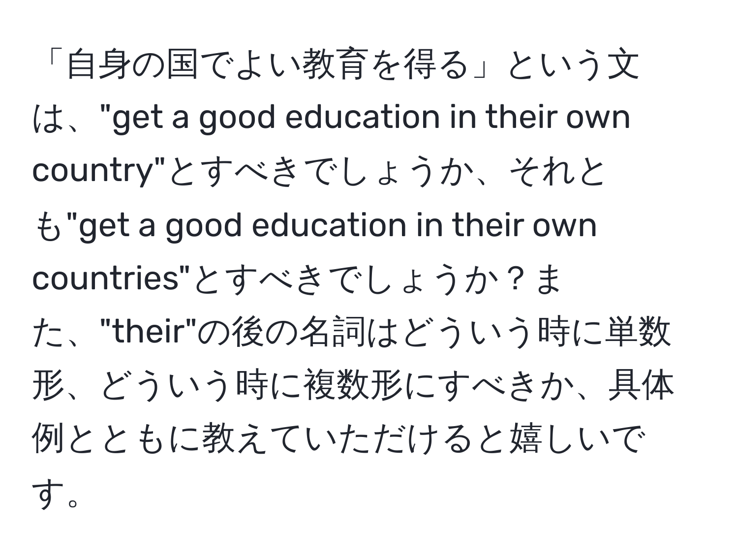 「自身の国でよい教育を得る」という文は、"get a good education in their own country"とすべきでしょうか、それとも"get a good education in their own countries"とすべきでしょうか？また、"their"の後の名詞はどういう時に単数形、どういう時に複数形にすべきか、具体例とともに教えていただけると嬉しいです。