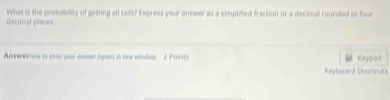 What is the probability of getting all tails? Express your answer as a simplified fraction or a decimal rounded to four 
decimal places 
Answerrow to enter your anower (upens in new window) 2 Points Keypad 
Keyboard Shortcurs