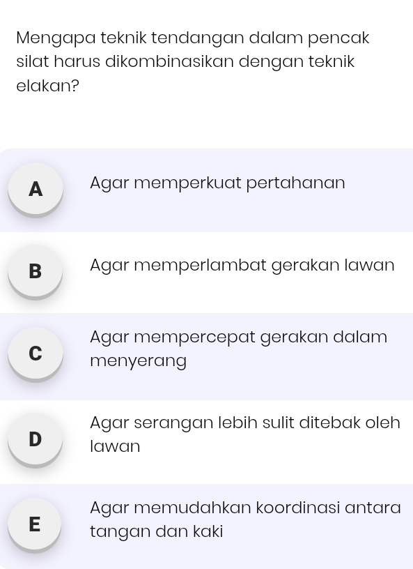 Mengapa teknik tendangan dalam pencak
silat harus dikombinasikan dengan teknik
elakan?
A Agar memperkuat pertahanan
B Agar memperlambat gerakan lawan
Agar mempercepat gerakan dalam
C menyerang
Agar serangan lebih sulit ditebak oleh
D ₹Iawan
Agar memudahkan koordinasi antara
E tangan dan kaki