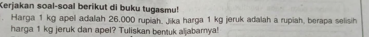 Kerjakan soal-soal berikut di buku tugasmu! 
. Harga 1 kg apel adalah 26.000 rupiah. Jika harga 1 kg jeruk adalah a rupiah, berapa selisih 
harga 1 kg jeruk dan apel? Tuliskan bentuk aljabarnya!