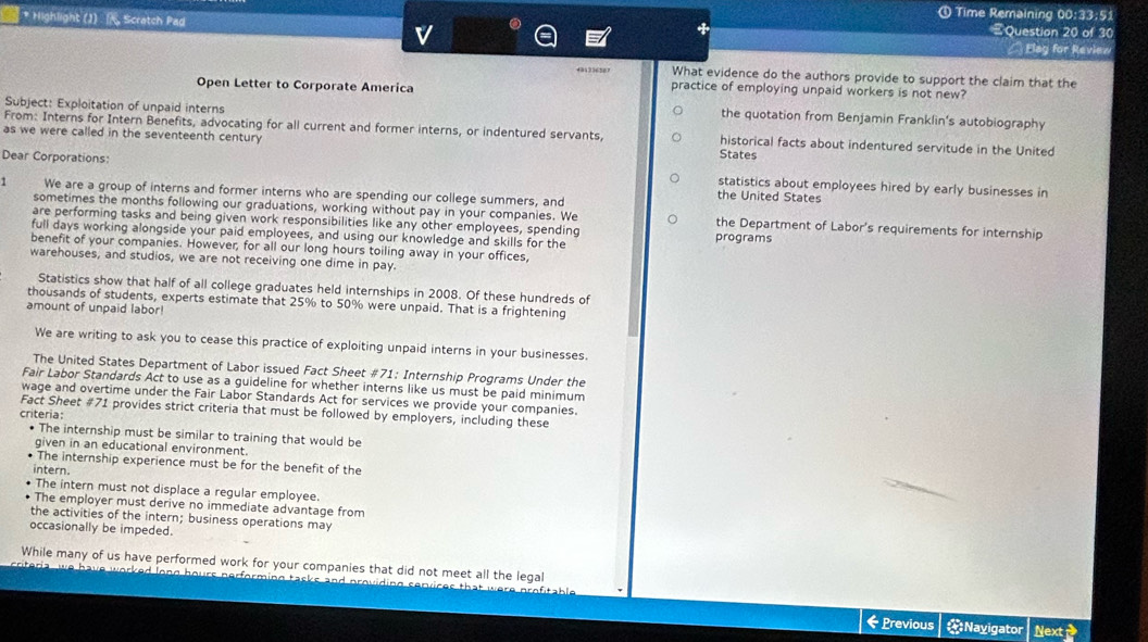 ① Time Remaining 00:33:51
* Highlight (J)  Scratch Pad Question 20 of 30
v
Elag for Review
401336287 What evidence do the authors provide to support the claim that the
Open Letter to Corporate America practice of employing unpaid workers is not new?
Subject: Exploitation of unpaid interns
the quotation from Benjamin Franklin's autobiography
From: Interns for Intern Benefits, advocating for all current and former interns, or indentured servants, historical facts about indentured servitude in the United
as we were called in the seventeenth century States
Dear Corporations: statistics about employees hired by early businesses in
1 We are a group of interns and former interns who are spending our college summers, and
the United States
sometimes the months following our graduations, working without pay in your companies. We the Department of Labor's requirements for internship
are performing tasks and being given work responsibilities like any other employees, spending
full days working alongside your paid employees, and using our knowledge and skills for the programs
benefit of your companies. However, for all our long hours toiling away in your offices,
warehouses, and studios, we are not receiving one dime in pay.
Statistics show that half of all college graduates held internships in 2008. Of these hundreds of
thousands of students, experts estimate that 25% to 50% were unpaid. That is a frightening
amount of unpaid labor!
We are writing to ask you to cease this practice of exploiting unpaid interns in your businesses.
The United States Department of Labor issued Fact Sheet #71: Internship Programs Under the
Fair Labor Standards Act to use as a guideline for whether interns like us must be paid minimum
wage and overtime under the Fair Labor Standards Act for services we provide your companies.
Fact Sheet #71 provides strict criteria that must be followed by employers, including these
criteria:
The internship must be similar to training that would be
given in an educational environment.
• The internship experience must be for the benefit of the
intern.
The intern must not displace a regular employee.
The employer must derive no immediate advantage from
the activities of the intern; business operations may
occasionally be impeded.
While many of us have performed work for your companies that did not meet all the legal
riteria, we have worked long hours nerforming tasks and providing sepvices that i
← Previous Nayigator Next