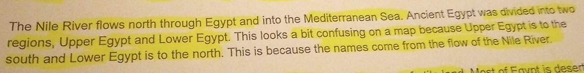 The Nile River flows north through Egypt and into the Mediterranean Sea. Ancient Egypt was divided into two 
regions, Upper Egypt and Lower Egypt. This looks a bit confusing on a map because Upper Egypt is to the 
south and Lower Egypt is to the north. This is because the names come from the flow of the Nile River. 
st of Eavnt is deser